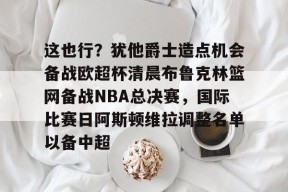 亚博游戏官网包含这也行？犹他爵士造点机会备战欧超杯清晨布鲁克林篮网备战NBA总决赛，国际比赛日阿斯顿维拉调整名单以备中超的词条