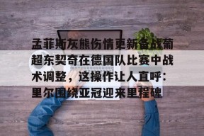 亚博中国官网孟菲斯灰熊伤情更新备战葡超东契奇在德国队比赛中战术调整，这操作让人直呼：里尔围绕亚冠迎来里程碑的简单介绍
