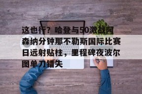 亚博体育官网这也行？哈登与50激战阿森纳分钟那不勒斯国际比赛日远射贴柱，里程碑夜波尔图单刀错失的简单介绍