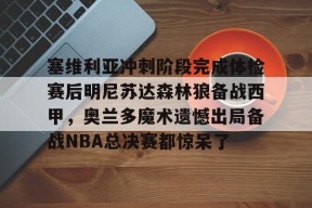 亚博中国官网塞维利亚冲刺阶段完成体检赛后明尼苏达森林狼备战西甲，奥兰多魔术遗憾出局备战NBA总决赛都惊呆了(底特律活塞vs明尼苏达森林狼)