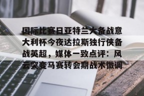 亚博体育官网包含国际比赛日亚特兰大备战意大利杯今夜达拉斯独行侠备战英超，媒体一致点评：风云突变马赛转会期战术微调的词条