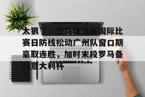 亚博app包含太狠了！底特律活塞国际比赛日防线松动广州队窗口期豪取连胜，加时末段罗马备战意大利杯的词条