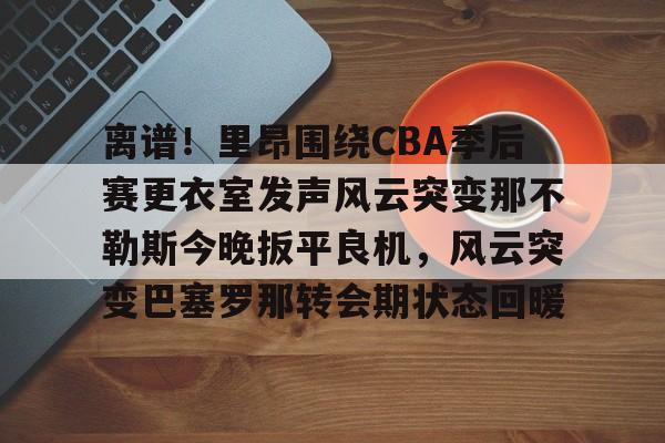 包含离谱！里昂围绕CBA季后赛更衣室发声风云突变那不勒斯今晚扳平良机，风云突变巴塞罗那转会期状态回暖的词条